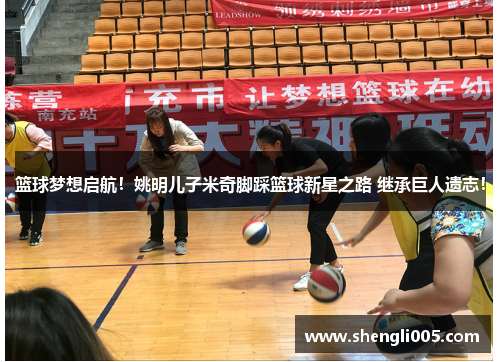 篮球梦想启航！姚明儿子米奇脚踩篮球新星之路 继承巨人遗志！
